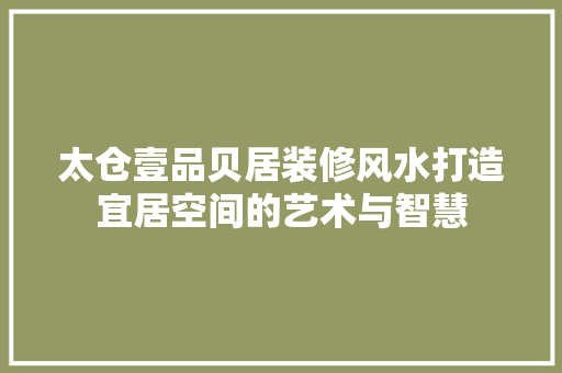 太仓壹品贝居装修风水打造宜居空间的艺术与智慧