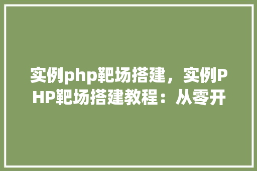 实例php靶场搭建，实例PHP靶场搭建教程：从零开始创建自己的安全学习环境