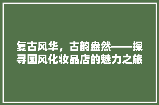 复古风华，古韵盎然——探寻国风化妆品店的魅力之旅