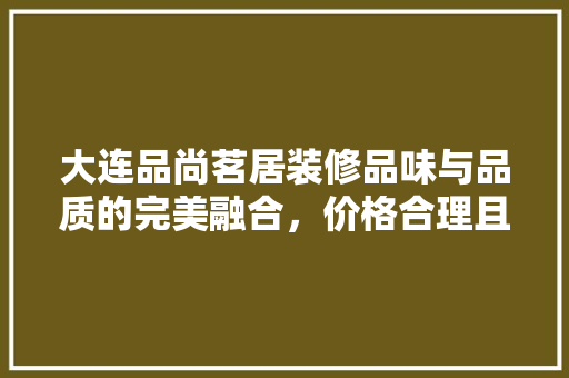 大连品尚茗居装修品味与品质的完美融合，价格合理且物超所值