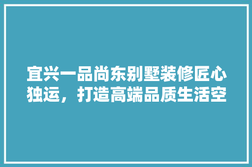 宜兴一品尚东别墅装修匠心独运，打造高端品质生活空间