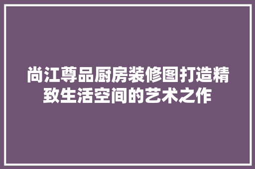 尚江尊品厨房装修图打造精致生活空间的艺术之作