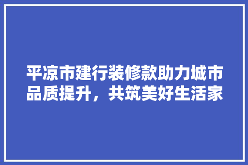 平凉市建行装修款助力城市品质提升，共筑美好生活家园