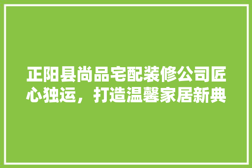 正阳县尚品宅配装修公司匠心独运，打造温馨家居新典范