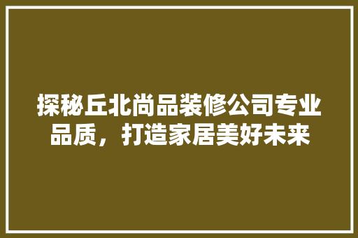 探秘丘北尚品装修公司专业品质，打造家居美好未来