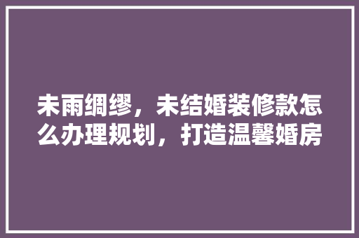 未雨绸缪，未结婚装修款怎么办理规划，打造温馨婚房