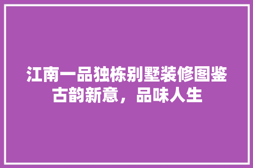 江南一品独栋别墅装修图鉴古韵新意，品味人生