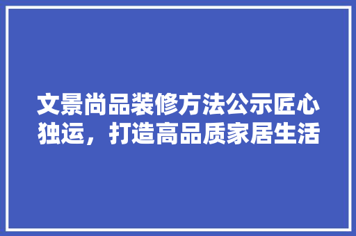 文景尚品装修方法公示匠心独运，打造高品质家居生活