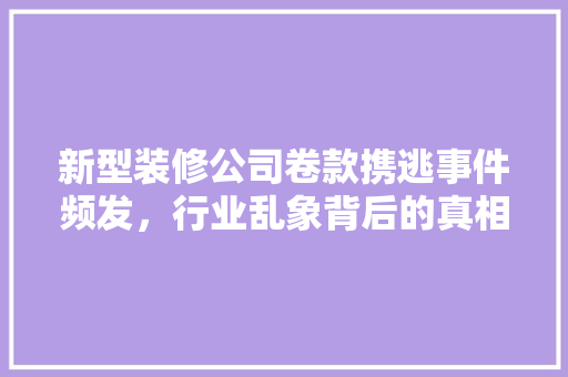 新型装修公司卷款携逃事件频发，行业乱象背后的真相