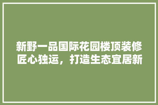 新野一品国际花园楼顶装修匠心独运，打造生态宜居新标杆