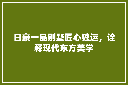 日豪一品别墅匠心独运，诠释现代东方美学