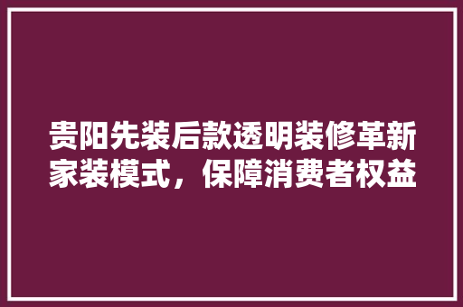 贵阳先装后款透明装修革新家装模式，保障消费者权益