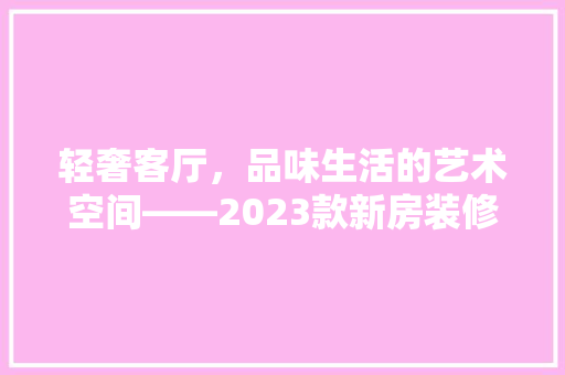 轻奢客厅，品味生活的艺术空间——2023款新房装修指南