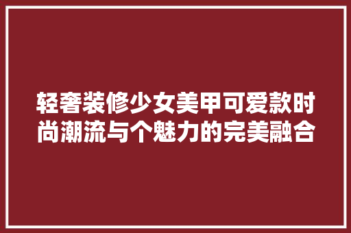 轻奢装修少女美甲可爱款时尚潮流与个魅力的完美融合