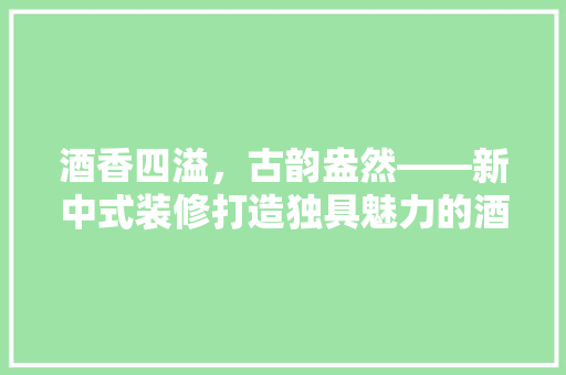酒香四溢，古韵盎然——新中式装修打造独具魅力的酒品专卖店