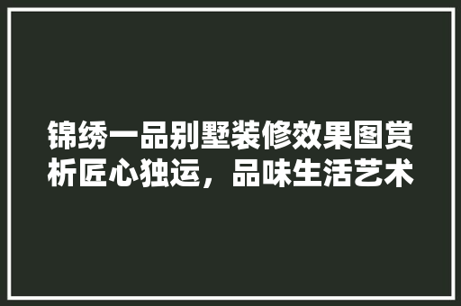 锦绣一品别墅装修效果图赏析匠心独运，品味生活艺术