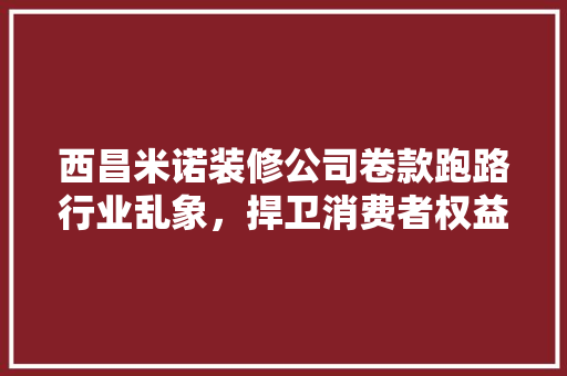 西昌米诺装修公司卷款跑路行业乱象，捍卫消费者权益