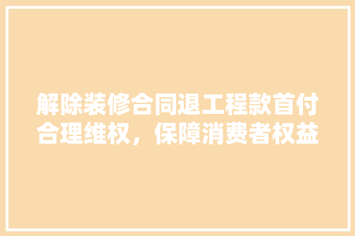 解除装修合同退工程款首付合理维权，保障消费者权益