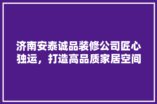 济南安泰诚品装修公司匠心独运，打造高品质家居空间