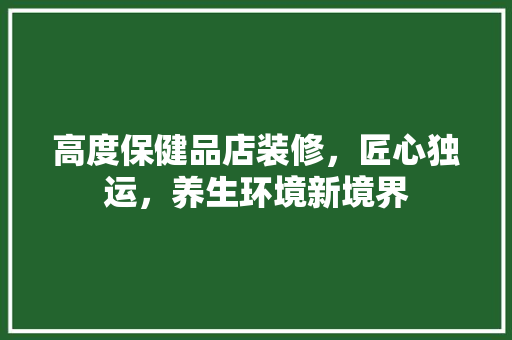 高度保健品店装修，匠心独运，养生环境新境界