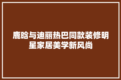 鹿晗与迪丽热巴同款装修明星家居美学新风尚