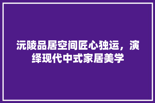 沅陵品居空间匠心独运，演绎现代中式家居美学