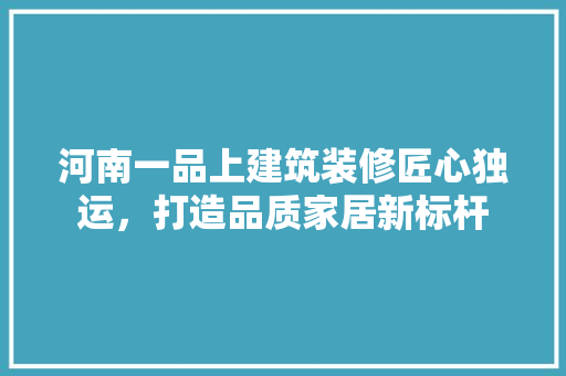 河南一品上建筑装修匠心独运，打造品质家居新标杆