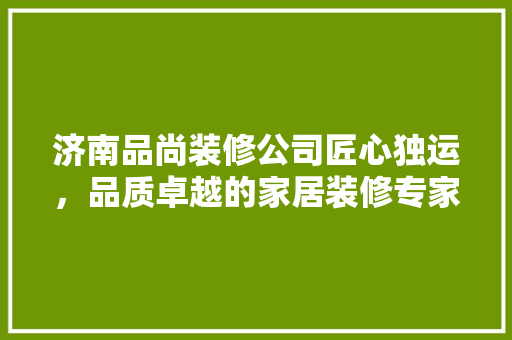 济南品尚装修公司匠心独运，品质卓越的家居装修专家