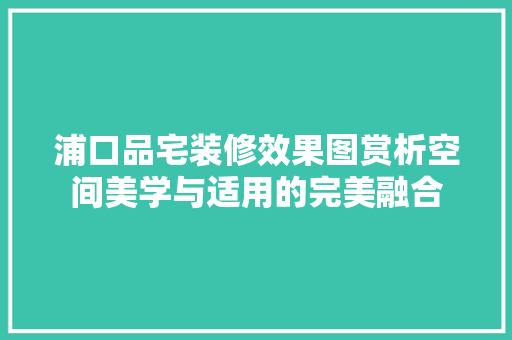 浦口品宅装修效果图赏析空间美学与适用的完美融合