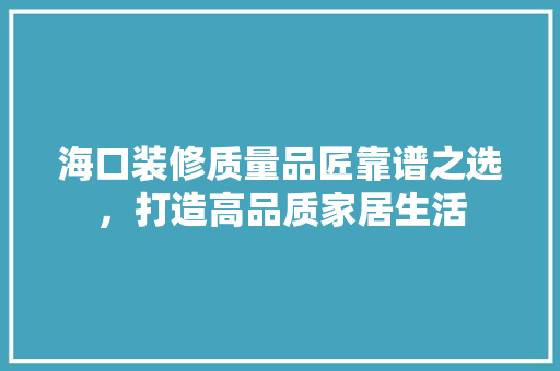 海口装修质量品匠靠谱之选，打造高品质家居生活