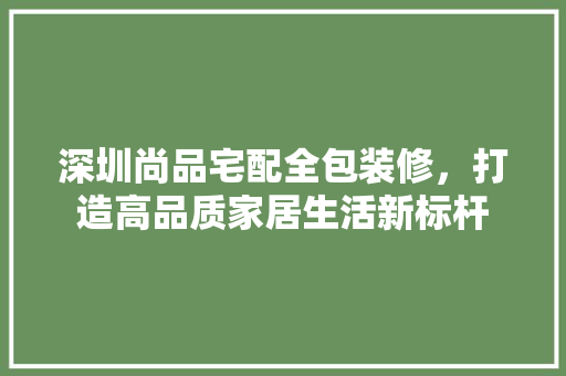 深圳尚品宅配全包装修，打造高品质家居生活新标杆