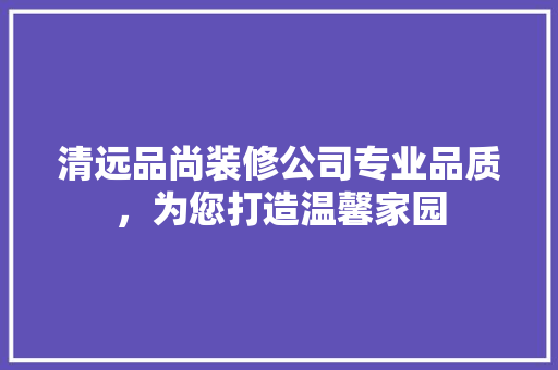 清远品尚装修公司专业品质，为您打造温馨家园