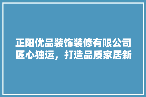 正阳优品装饰装修有限公司匠心独运，打造品质家居新标杆