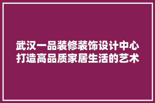 武汉一品装修装饰设计中心打造高品质家居生活的艺术匠心