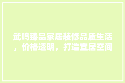 武鸣臻品家居装修品质生活，价格透明，打造宜居空间