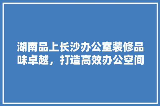 湖南品上长沙办公室装修品味卓越，打造高效办公空间