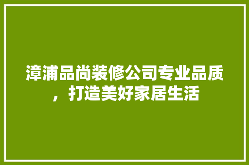 漳浦品尚装修公司专业品质，打造美好家居生活