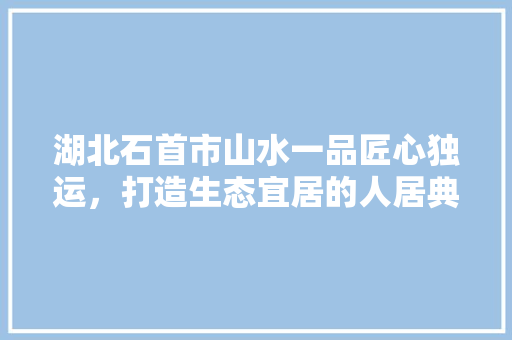 湖北石首市山水一品匠心独运，打造生态宜居的人居典范