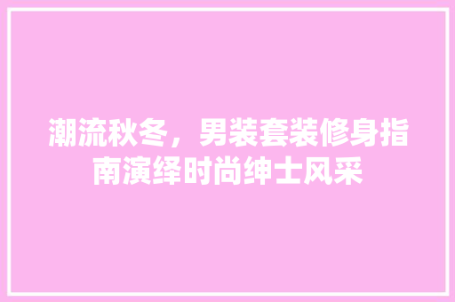 潮流秋冬，男装套装修身指南演绎时尚绅士风采