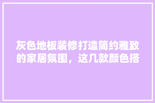 灰色地板装修打造简约雅致的家居氛围，这几款颜色搭配不容错过