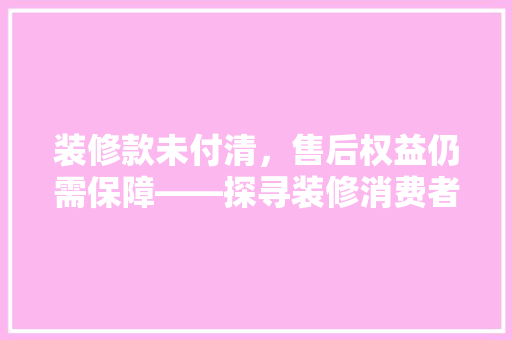 装修款未付清，售后权益仍需保障——探寻装修消费者权益保护之路