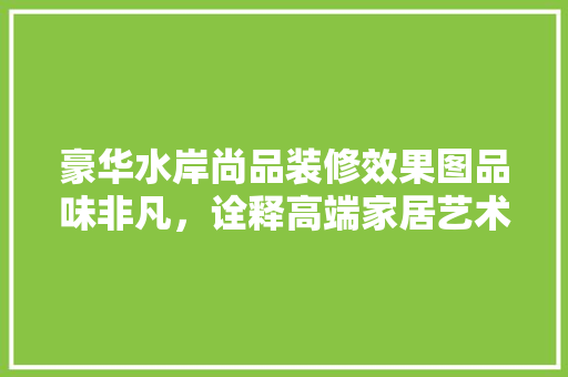 豪华水岸尚品装修效果图品味非凡，诠释高端家居艺术