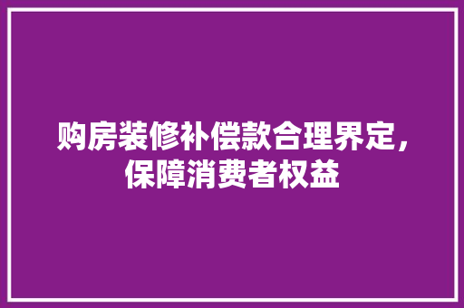购房装修补偿款合理界定，保障消费者权益
