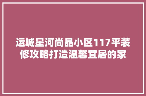 运城星河尚品小区117平装修攻略打造温馨宜居的家