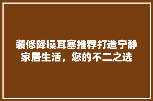 装修降噪耳塞推荐打造宁静家居生活，您的不二之选