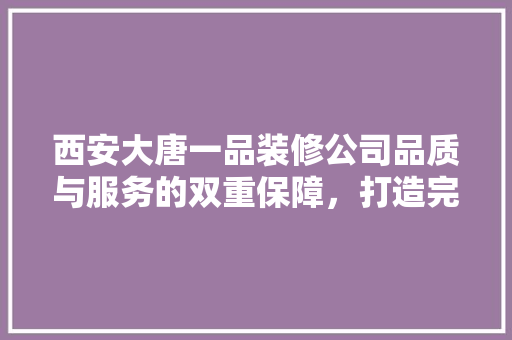 西安大唐一品装修公司品质与服务的双重保障，打造完美家居体验