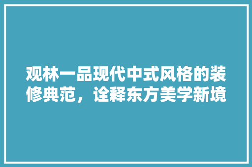观林一品现代中式风格的装修典范，诠释东方美学新境界