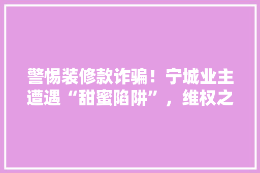 警惕装修款诈骗！宁城业主遭遇“甜蜜陷阱”，维权之路艰难曲折