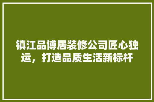 镇江品博居装修公司匠心独运，打造品质生活新标杆