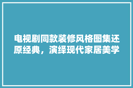 电视剧同款装修风格图集还原经典，演绎现代家居美学